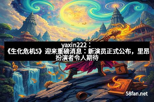 yaxin222：《生化危机5》迎来重磅消息：新演员正式公布，里昂扮演者令人期待！